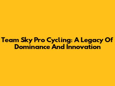 Team Sky Pro Cycling: A Legacy Of Dominance And Innovation