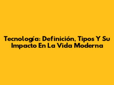 Tecnología: Definición, Tipos Y Su Impacto En La Vida Moderna