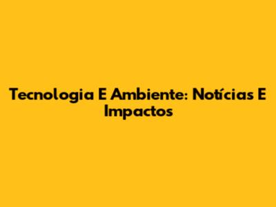 Tecnologia E Ambiente: Notícias E Impactos