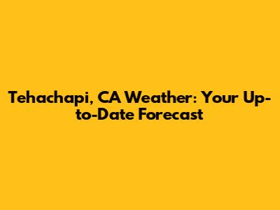 Tehachapi, CA Weather: Your Up-to-Date Forecast