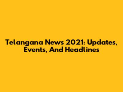 Telangana News 2021: Updates, Events, And Headlines