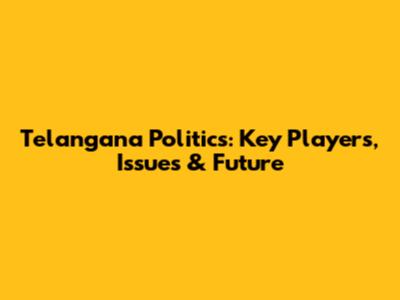 Telangana Politics: Key Players, Issues & Future