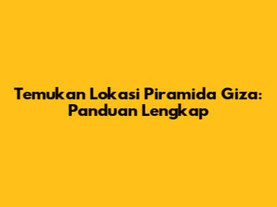 Temukan Lokasi Piramida Giza: Panduan Lengkap