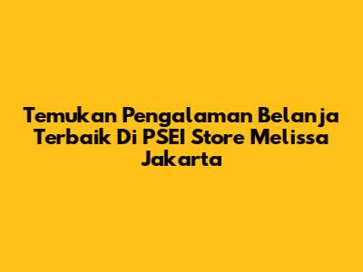 Temukan Pengalaman Belanja Terbaik Di PSEI Store Melissa Jakarta