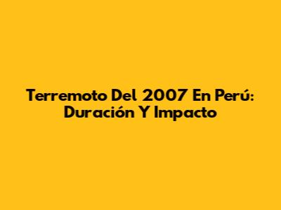 Terremoto Del 2007 En Perú: Duración Y Impacto