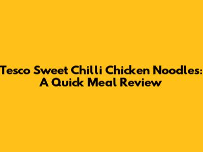 Tesco Sweet Chilli Chicken Noodles: A Quick Meal Review