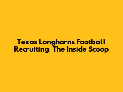 Texas Longhorns Football Recruiting: The Inside Scoop