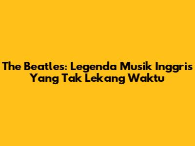 The Beatles: Legenda Musik Inggris Yang Tak Lekang Waktu