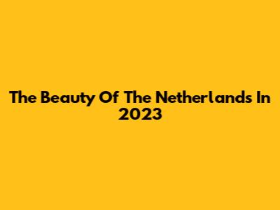The Beauty Of The Netherlands In 2023