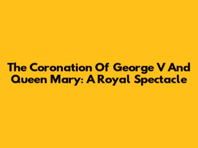 The Coronation Of George V And Queen Mary: A Royal Spectacle