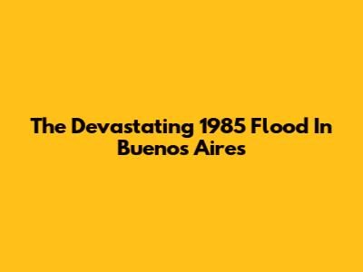 The Devastating 1985 Flood In Buenos Aires