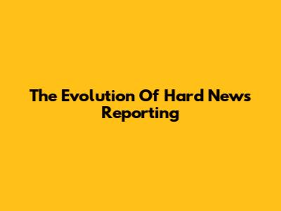 The Evolution Of Hard News Reporting