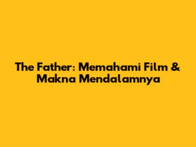 The Father: Memahami Film & Makna Mendalamnya