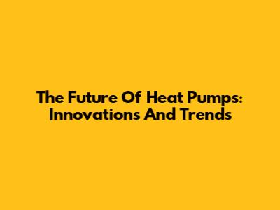 The Future Of Heat Pumps: Innovations And Trends