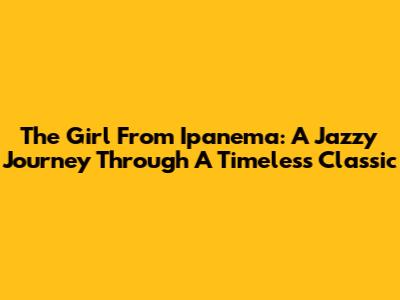 The Girl From Ipanema: A Jazzy Journey Through A Timeless Classic