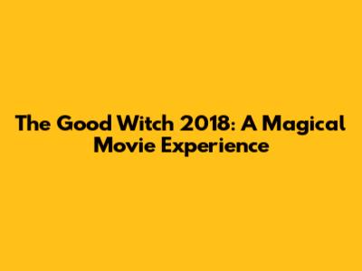 The Good Witch 2018: A Magical Movie Experience
