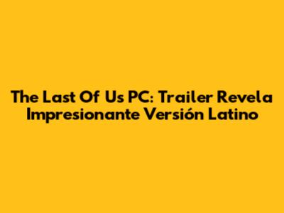 The Last Of Us PC: Trailer Revela Impresionante Versión Latino