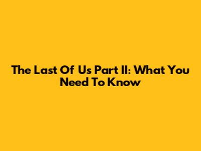 The Last Of Us Part II: What You Need To Know