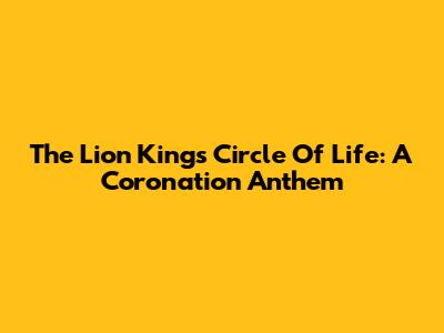 The Lion King's Circle Of Life: A Coronation Anthem
