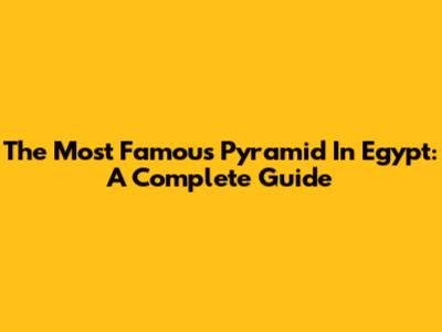 The Most Famous Pyramid In Egypt: A Complete Guide