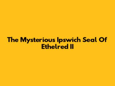 The Mysterious Ipswich Seal Of Ethelred II