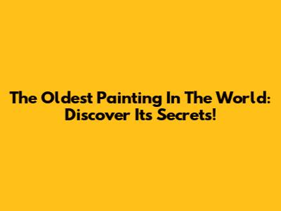 The Oldest Painting In The World: Discover Its Secrets!