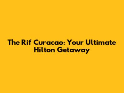 The Rif Curacao: Your Ultimate Hilton Getaway
