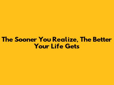 The Sooner You Realize, The Better Your Life Gets