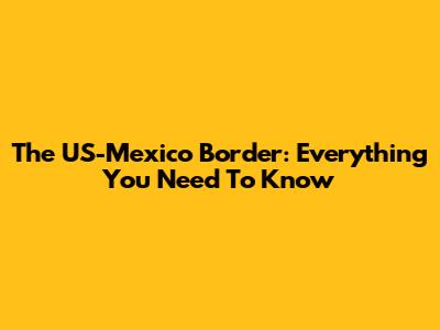 The US-Mexico Border: Everything You Need To Know