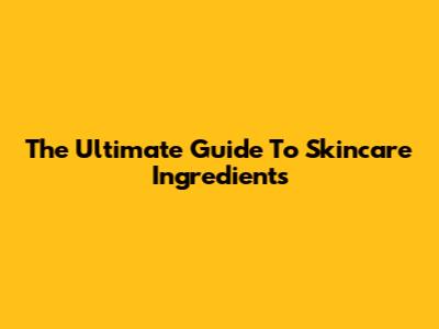 The Ultimate Guide To Skincare Ingredients