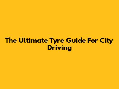 The Ultimate Tyre Guide For City Driving