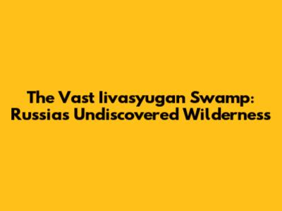 The Vast Iivasyugan Swamp: Russia's Undiscovered Wilderness