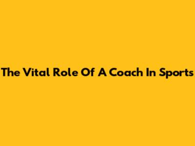 The Vital Role Of A Coach In Sports