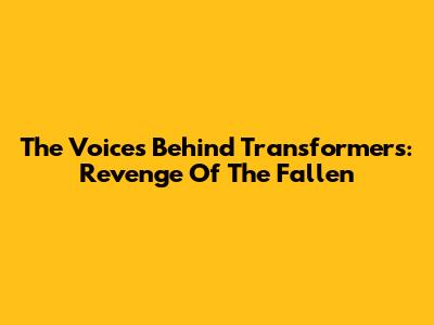The Voices Behind Transformers: Revenge Of The Fallen