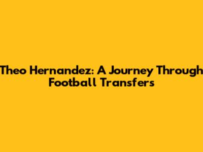 Theo Hernandez: A Journey Through Football Transfers