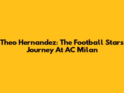 Theo Hernandez: The Football Star's Journey At AC Milan