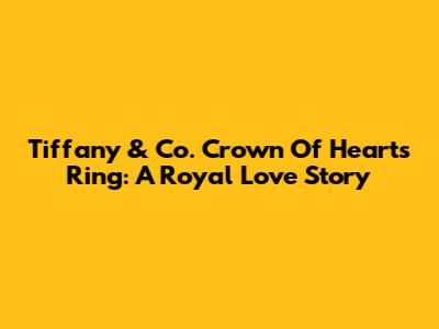 Tiffany & Co. Crown Of Hearts Ring: A Royal Love Story