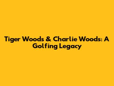 Tiger Woods & Charlie Woods: A Golfing Legacy
