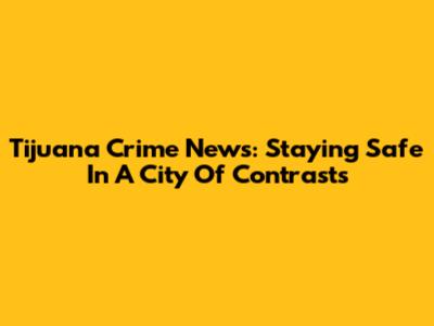 Tijuana Crime News: Staying Safe In A City Of Contrasts