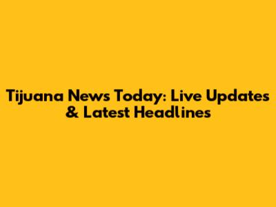Tijuana News Today: Live Updates & Latest Headlines