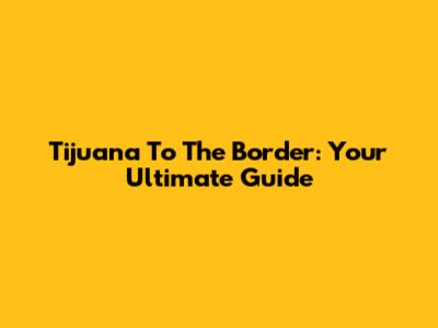 Tijuana To The Border: Your Ultimate Guide