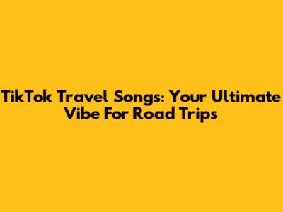 TikTok Travel Songs: Your Ultimate Vibe For Road Trips