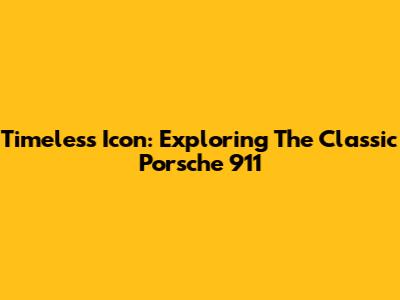 Timeless Icon: Exploring The Classic Porsche 911