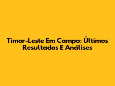Timor-Leste Em Campo: Últimos Resultados E Análises