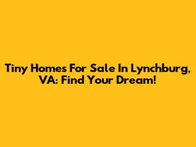 Tiny Homes For Sale In Lynchburg, VA: Find Your Dream!