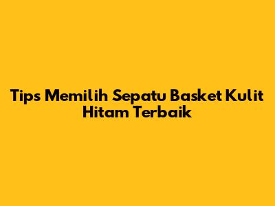 Tips Memilih Sepatu Basket Kulit Hitam Terbaik