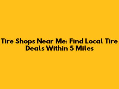 Tire Shops Near Me: Find Local Tire Deals Within 5 Miles