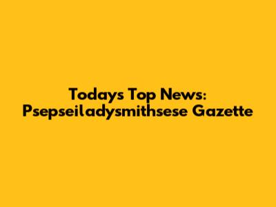 Today's Top News: Psepseiladysmithsese Gazette