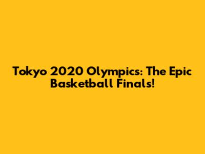 Tokyo 2020 Olympics: The Epic Basketball Finals!
