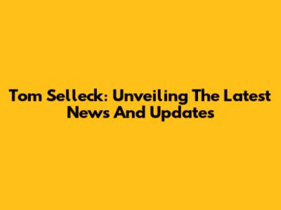 Tom Selleck: Unveiling The Latest News And Updates